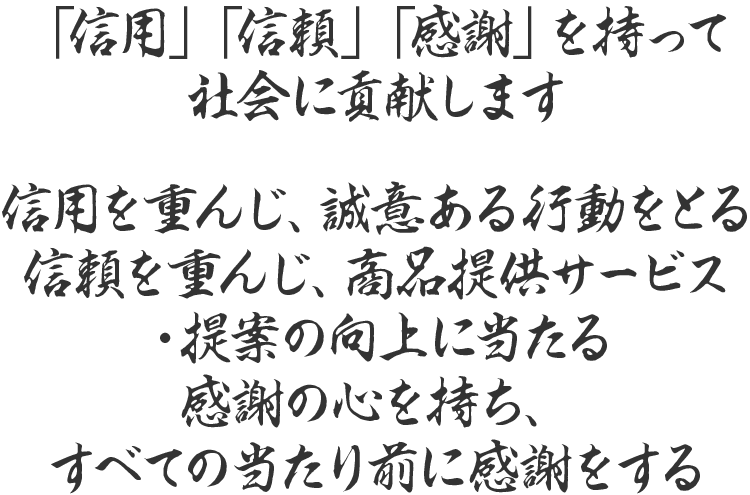 「信用」「信頼」「感謝」を持って社会に貢献します 信用を重んじ、誠意ある行動をとる信頼を重んじ、商品提供サービス・提案の向上に当たる　感謝の心を持ち、すべての当たり前に感謝をする