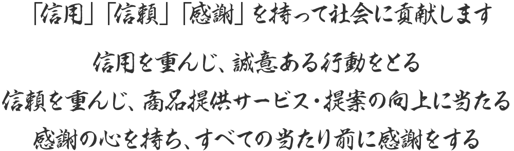 「信用」「信頼」「感謝」を持って社会に貢献します 信用を重んじ、誠意ある行動をとる信頼を重んじ、商品提供サービス・提案の向上に当たる　感謝の心を持ち、すべての当たり前に感謝をする